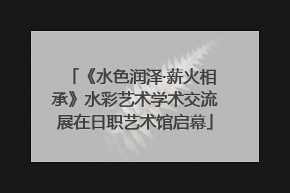 《水色润泽·薪火相承》水彩艺术学术交流展在日职艺术馆启幕