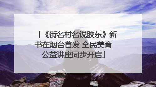 《街名村名说胶东》新书在烟台首发 全民美育公益讲座同步开启