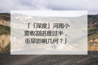 「深度」河南小麦收割进度过半，重旱影响几何？