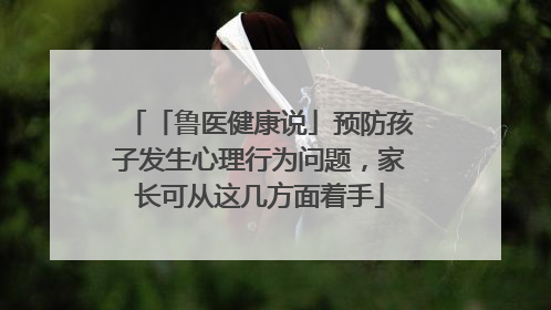 「鲁医健康说」预防孩子发生心理行为问题，家长可从这几方面着手