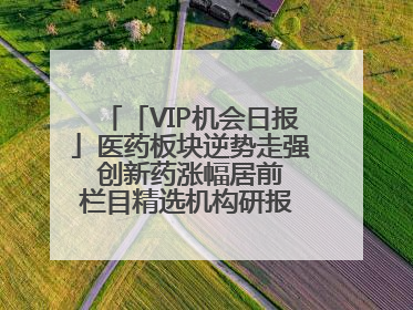 「VIP机会日报」医药板块逆势走强 创新药涨幅居前 栏目精选机构研报 优质公司区间最高涨34.9%