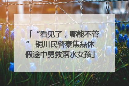 “看见了，哪能不管” 铜川民警秦焦磊休假途中勇救落水女孩