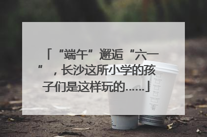 “端午”邂逅“六一”，长沙这所小学的孩子们是这样玩的……