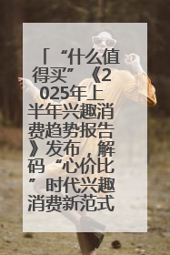 “什么值得买”《2025年上半年兴趣消费趋势报告》发布，解码“心价比”时代兴趣消费新范式