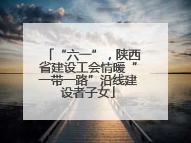 “六一”，陕西省建设工会情暖“一带一路”沿线建设者子女