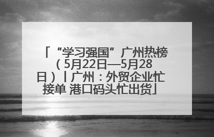 “学习强国”广州热榜（5月22日—5月28日）丨广州：外贸企业忙接单 港口码头忙出货