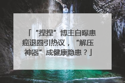 “捏捏”博主自曝患癌退圈引热议，“解压神器”成健康隐患？