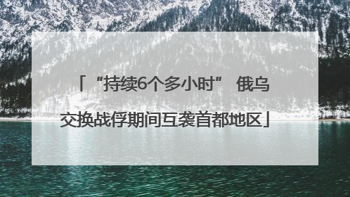 “持续6个多小时” 俄乌交换战俘期间互袭首都地区