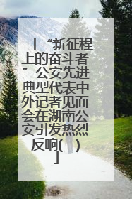 “新征程上的奋斗者”公安先进典型代表中外记者见面会在湖南公安引发热烈反响(一)