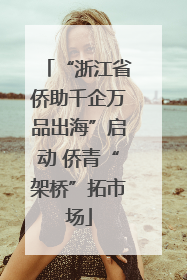 “浙江省侨助千企万品出海”启动 侨青“架桥”拓市场
