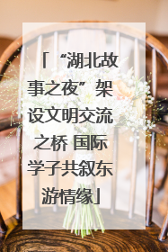 “湖北故事之夜”架设文明交流之桥 国际学子共叙东游情缘