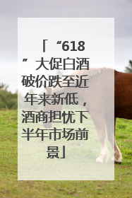 “618”大促白酒破价跌至近年来新低，酒商担忧下半年市场前景