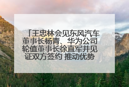 王忠林会见东风汽车董事长杨青、华为公司轮值董事长徐直军并见证双方签约 推动优势互补 实现共赢发展