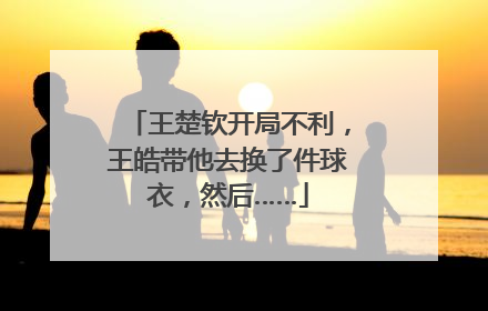 王楚钦开局不利，王皓带他去换了件球衣，然后……