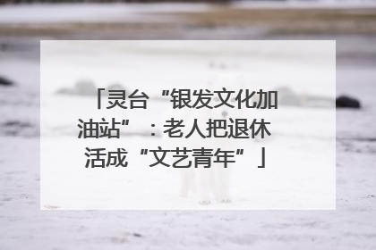 灵台“银发文化加油站”：老人把退休活成“文艺青年”