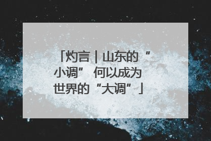 灼言｜山东的“小调” 何以成为世界的“大调”