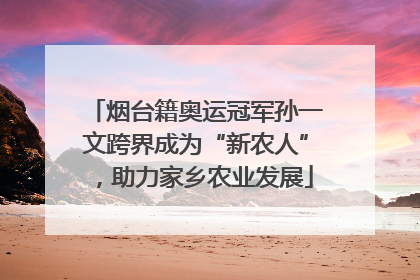 烟台籍奥运冠军孙一文跨界成为“新农人”，助力家乡农业发展