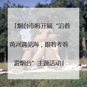 烟台市将开展“沿着黄河遇见海，跟着考卷游烟台”主题活动
