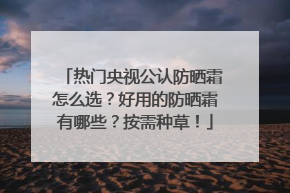 热门央视公认防晒霜怎么选？好用的防晒霜有哪些？按需种草！