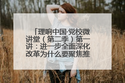 理响中国·党校微讲堂（第二季）第一讲：进一步全面深化改革为什么要聚焦推进中国式现代化