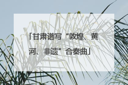 甘肃谱写“敦煌、黄河、非遗”合奏曲