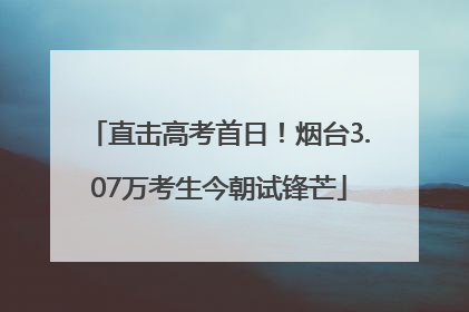 直击高考首日！烟台3.07万考生今朝试锋芒