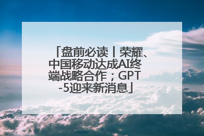 盘前必读丨荣耀、中国移动达成AI终端战略合作；GPT-5迎来新消息