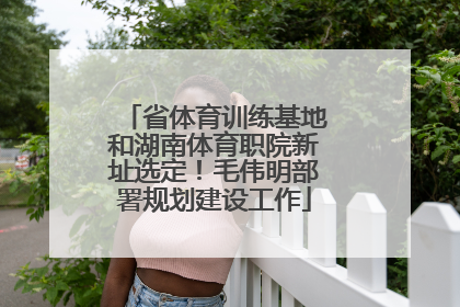 省体育训练基地和湖南体育职院新址选定！毛伟明部署规划建设工作