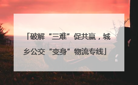 破解“三难”促共赢，城乡公交“变身”物流专线