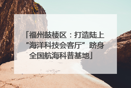 福州鼓楼区：打造陆上“海洋科技会客厅”跻身全国航海科普基地