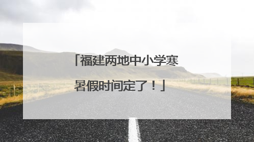 福建两地中小学寒暑假时间定了！