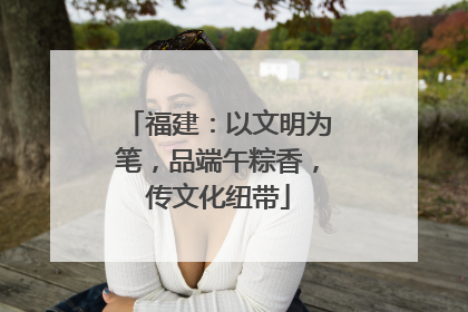 福建：以文明为笔，品端午粽香，传文化纽带