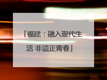 福建：融入现代生活 非遗正青春