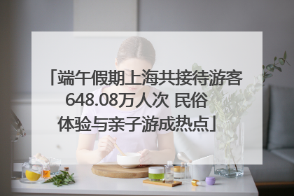 端午假期上海共接待游客648.08万人次 民俗体验与亲子游成热点