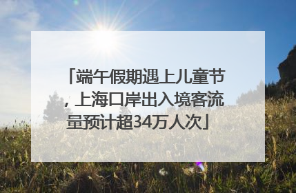 端午假期遇上儿童节，上海口岸出入境客流量预计超34万人次