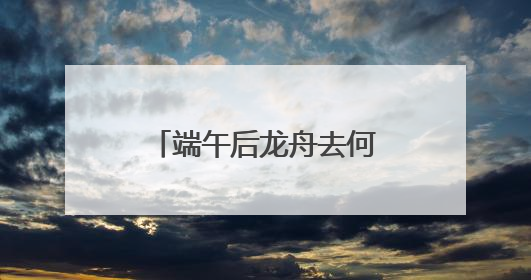 端午后龙舟去何处？黄龙溪：将到水中“沉睡”，明年再“上班”