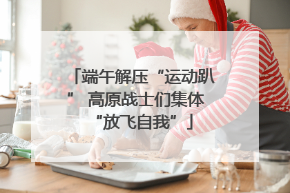 端午解压“运动趴” 高原战士们集体“放飞自我”