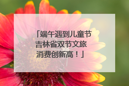 端午遇到儿童节 吉林省双节文旅消费创新高！