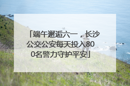 端午邂逅六一，长沙公交公安每天投入800名警力守护平安
