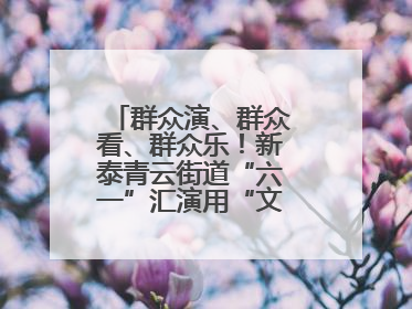 群众演、群众看、群众乐！新泰青云街道“六一”汇演用“文化大餐”烹出幸福“烟火气”