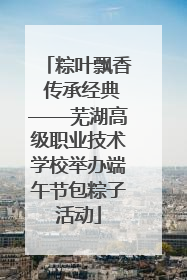 粽叶飘香 传承经典——芜湖高级职业技术学校举办端午节包粽子活动