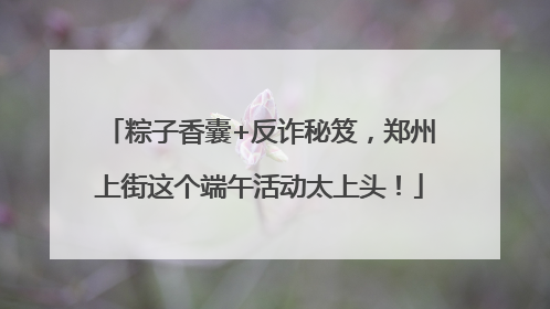 粽子香囊+反诈秘笈，郑州上街这个端午活动太上头！