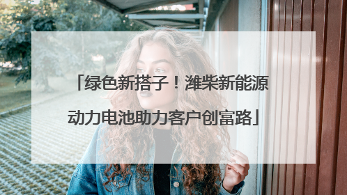 绿色新搭子！潍柴新能源动力电池助力客户创富路