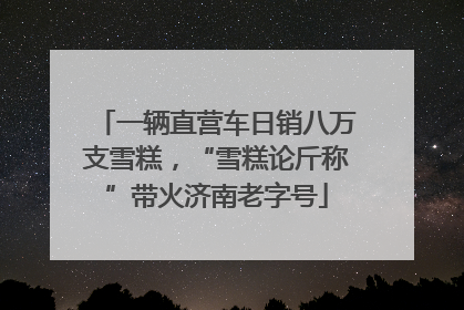 一辆直营车日销八万支雪糕，“雪糕论斤称”带火济南老字号