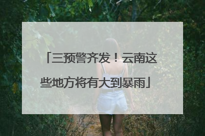 三预警齐发！云南这些地方将有大到暴雨