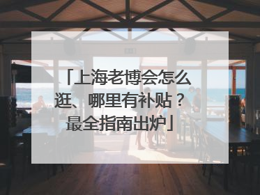 上海老博会怎么逛、哪里有补贴？最全指南出炉