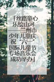 丝路童心 乐绘山河——兰州市少年儿童庆祝“六一”国际儿童节专场音乐会成功举办
