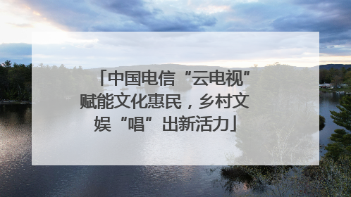 中国电信“云电视”赋能文化惠民，乡村文娱“唱”出新活力