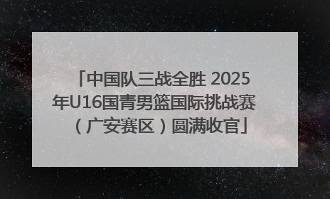 中国队三战全胜 2025年U16国青男篮国际挑战赛（广安赛区）圆满收官