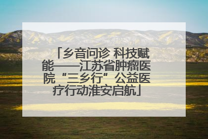 乡音问诊 科技赋能——江苏省肿瘤医院“三乡行”公益医疗行动淮安启航